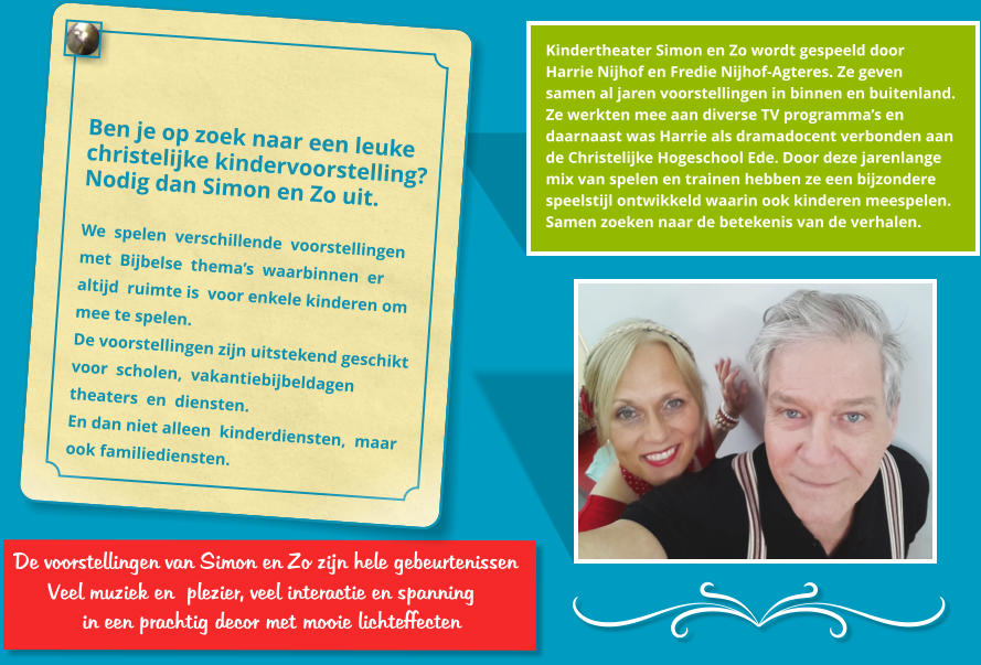 De voorstellingen van Simon en Zo zijn hele gebeurtenissen       Veel muziek en plezier, veel interactie en spanning          in een prachtig decor met mooie lichteffecten   Kindertheater Simon en Zo wordt gespeeld door  Harrie Nijhof en Fredie Nijhof-Agteres. Ze geven  samen al jaren voorstellingen in binnen en buitenland.  Ze werkten mee aan diverse TV programma’s en  daarnaast was Harrie als dramadocent verbonden aan  de Christelijke Hogeschool Ede. Door deze jarenlange  mix van spelen en trainen hebben ze een bijzondere  speelstijl ontwikkeld waarin ook kinderen meespelen. Samen zoeken naar de betekenis van de verhalen.   Ben je op zoek naar een leuke  christelijke kindervoorstelling? Nodig dan Simon en Zo uit.   We  spelen  verschillende  voorstellingen  met  Bijbelse  thema’s  waarbinnen  er  altijd  ruimte is  voor enkele kinderen om  mee te spelen.  De voorstellingen zijn uitstekend geschikt  voor  scholen,  vakantiebijbeldagen  theaters  en  diensten.  En dan niet alleen  kinderdiensten,  maar  ook familiediensten.  