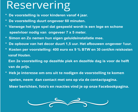 *  De voorstelling is voor kinderen vanaf 4 jaar. *  De voorstelling duurt ongeveer 60 minuten. *  Vanwege het type spel dat gespeeld wordt is een lege en schone     speelvloer nodig van  ongeveer 7 x 5 meter. *  Simon en Zo nemen hun eigen geluidsinstallatie mee. *  De opbouw van het decor duurt 1,5 uur. Het afbouwen ongeveer 1uur.*  Kosten per voorstelling: 400 euro ex 9 % BTW en 30 cent/km reiskosten    vanaf Houten.   Een 2e voorstelling op dezelfde plek en dezelfde dag is voor de helft    van de prijs.*  Heb je interesse om ons uit te nodigen de voorstelling te komen     spelen, neem  dan contact met ons op via de contactpagina.     Meer berichten, foto’s en reacties vind je op onze Facebookpagina. Reservering