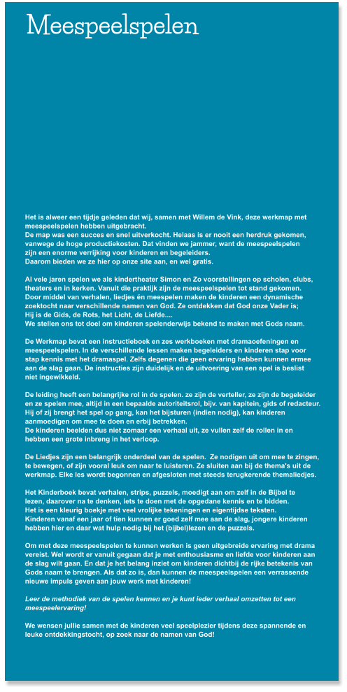 Meespeelspelen           Het is alweer een tijdje geleden dat wij, samen met Willem de Vink, deze werkmap met  meespeelspelen hebben uitgebracht.  De map was een succes en snel uitverkocht. Helaas is er nooit een herdruk gekomen,  vanwege de hoge productiekosten. Dat vinden we jammer, want de meespeelspelen  zijn een enorme verrijking voor kinderen en begeleiders.  Daarom bieden we ze hier op onze site aan, en wel gratis.   Al vele jaren spelen we als kindertheater Simon en Zo voorstellingen op scholen, clubs,  theaters en in kerken. Vanuit die praktijk zijn de meespeelspelen tot stand gekomen.  Door middel van verhalen, liedjes �n meespelen maken de kinderen een dynamische  zoektocht naar verschillende namen van God. Ze ontdekken dat God onze Vader is;  Hij is de Gids, de Rots, het Licht, de Liefde....   We stellen ons tot doel om kinderen spelenderwijs bekend te maken met Gods naam.  De Werkmap bevat een instructieboek en zes werkboeken met dramaoefeningen en  meespeelspelen. In de verschillende lessen maken begeleiders en kinderen stap voor  stap kennis met het dramaspel. Zelfs degenen die geen ervaring hebben kunnen ermee  aan de slag gaan. De instructies zijn duidelijk en de uitvoering van een spel is beslist  niet ingewikkeld.  De leiding heeft een belangrijke rol in de spelen. ze zijn de verteller, ze zijn de begeleider  en ze spelen mee, altijd in een bepaalde autoriteitsrol, bijv. van kapitein, gids of redacteur.  Hij of zij brengt het spel op gang, kan het bijsturen (indien nodig), kan kinderen  aanmoedigen om mee te doen en erbij betrekken. De kinderen beelden dus niet zomaar een verhaal uit, ze vullen zelf de rollen in en  hebben een grote inbreng in het verloop.   De Liedjes zijn een belangrijk onderdeel van de spelen.  Ze nodigen uit om mee te zingen, te bewegen, of zijn vooral leuk om naar te luisteren. Ze sluiten aan bij de thema's uit de  werkmap. Elke les wordt begonnen en afgesloten met steeds terugkerende themaliedjes.  Het Kinderboek bevat verhalen, strips, puzzels, moedigt aan om zelf in de Bijbel te  lezen, daarover na te denken, iets te doen met de opgedane kennis en te bidden. Het is een kleurig boekje met veel vrolijke tekeningen en eigentijdse teksten. Kinderen vanaf een jaar of tien kunnen er goed zelf mee aan de slag, jongere kinderen  hebben hier en daar wat hulp nodig bij het (bijbel)lezen en de puzzels.  Om met deze meespeelspelen te kunnen werken is geen uitgebreide ervaring met drama  vereist. Wel wordt er vanuit gegaan dat je met enthousiasme en liefde voor kinderen aan  de slag wilt gaan. En dat je het belang inziet om kinderen dichtbij de rijke betekenis van  Gods naam te brengen. Als dat zo is, dan kunnen de meespeelspelen een verrassende  nieuwe impuls geven aan jouw werk met kinderen!   Leer de methodiek van de spelen kennen en je kunt ieder verhaal omzetten tot een  meespeelervaring!  We wensen jullie samen met de kinderen veel speelplezier tijdens deze spannende en  leuke ontdekkingstocht, op zoek naar de namen van God!